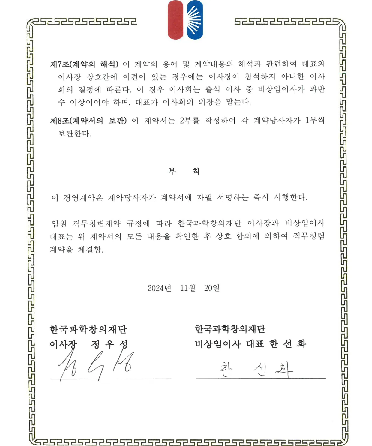 제7조(제약의 해석) 이 계약의 용어 및 계약내용의 해석과 관련하여 대표와 이사장 상호간에 이견이 있는 경우에는 이사장이 참석하지 아니한 이사회의 결정에 따른다. 이 경우 이사회는 출석 이사 중 비상임이사가 과반수 이상이어야 하며, 대표가 이사회의 의장을 맏는다. 제8조(계약서의 보관) 이 계약서는 2부를 작성하여 각 계약당사자가 1부씩 보관한다. 부 칙 이 경영계약은 계약당사자가 계약서에 자필 서명하는 즉시 시행한다. 임원 직무청렴계약 규정에 따라 한국과학창의재단 이사장과 비상임이사대표는 위 계약서의 모든 내용을 확인한 후 상호 합의에 의하여 직무청령계약을 체결함. 2024년 11월 20일 한국과학창의재단 이사장 정 우 성 한국과학창의재단 비상임이사 대표 한 선 화