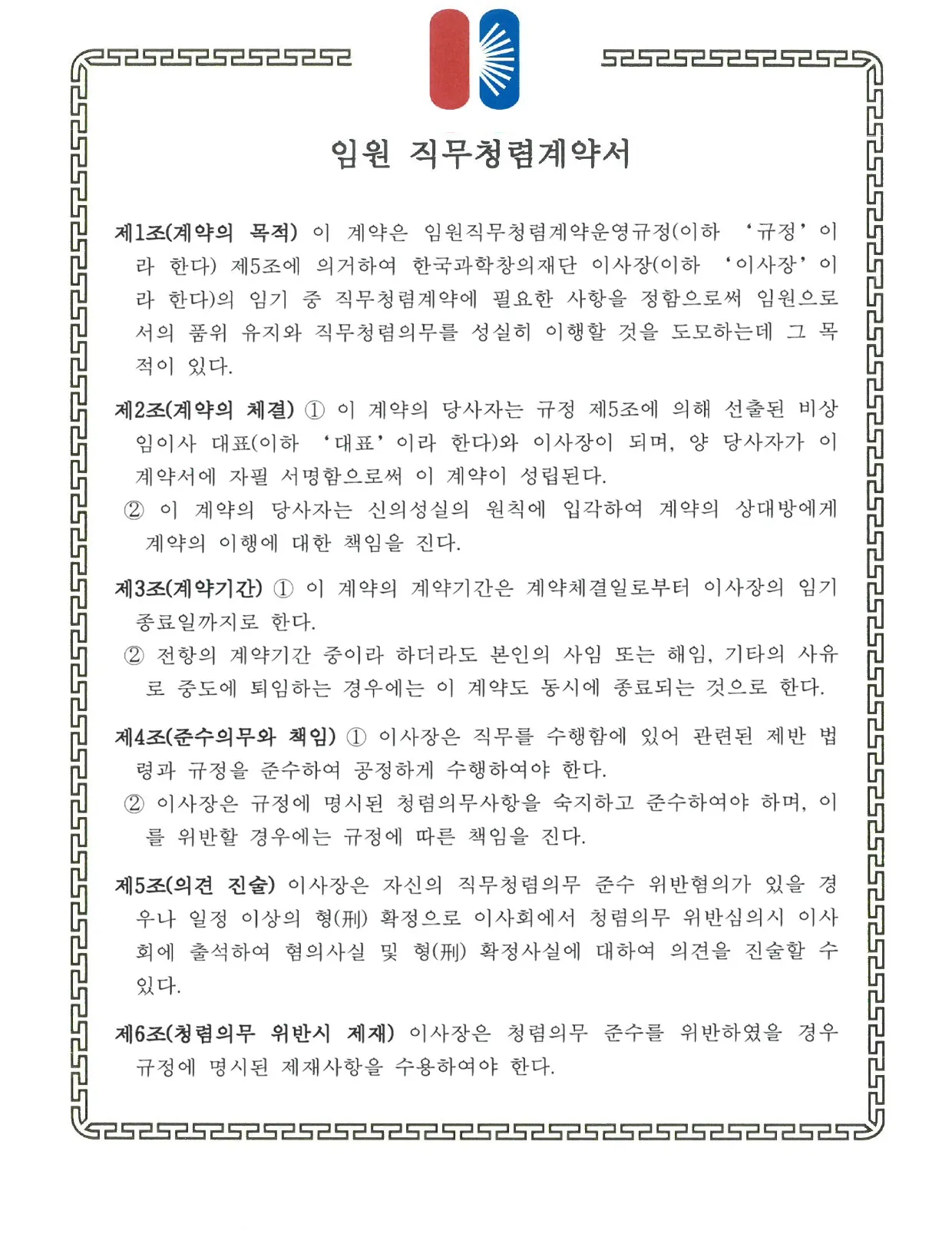      <임원 직무청렴계약서> 제1조(계약의 목적) 이 계약은 임원 직무청렴계약 요령(이하 '규정'이라 한다) 제5조에 의거하여 한국과학창의재단 이사장(이하 '이사장'이라 한다)의 임기 중 직무청렴계약에 필요한 사항을 정함으로써 임원으로서의 품위 유지와 직무 청렴의무를 성실히 이행할 것을 도모하는데 그 목적이 있다.   제2조(계약의 체결) 1. 이 계약의 당사자는 규정 제5조에 의해 선출된 비상임이사 대표(이하 '대표'이라 한다)와 이사장이 되며, 양 당사자가 이 계약서에 자필 서명함으로써 이 계약이 성립된다. 2. 이 계약의 당사자는 신의성실의 원칙에 입각하여 계약의 상대방에게 계약의 이행에 대한 책임을 진다.   제3조(계약기간) 1. 이 계약의 계약기간은 계약체결일로부터 이사장의 임기 종료일 까지로 한다. 2. 전항의 계약기간 중이라 하더라도 본인의 사임 또는 해임, 기타의 사유로 중도에 퇴임하는 경우에는 이 계약도 동시에 종료되는 것으로 한다.   제4조(준수의무와 책임) 1. 이사장은 직무를 수행함에 있어 관련된 제반 법령과 규정을 준수하여 공정하게 수행하여야 한다. 2. 이사장은 규정에 명시된 청렴의무사항을 숙지하고 준수하여야 하며, 이를 위반할 경우에는 규정에 따른 책임을 진다.   제5조(의견 진술) 이사장은 자신의 직무청렴의무 준수 위반혐의가 있을 경우나 일정 이상의 형(刑) 확정으로 이사회에서 청렴의무 위반심의시 이사회에 출석하여 메 혐의 사실 및 형(刑) 확정 사실에 대하여 의견을 진술할 수 있다.