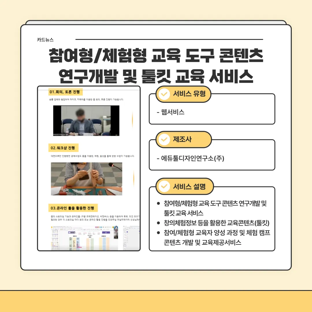 카드뉴스 참여형/체험형 교육 도구 콘텐츠 연구개발 및 툴킷 교육 서비스 / 01.회의,토론진행 - 송출 업체와 협업하여 마이크, 카메라를 이용한 줌 회의, 토론 진행이 가능합니다. / 02.워크샵 진행 - 대면으로만 진행했던 공예수업도 줌을 이용한 체험. 음성을 통해 쌍방 수업이 가능합니다. / 03. 온라인 툴을 활용한 진행 - 줌의 소회의길 시능과 온라인툴(구글 프레젠테이션, 비전버스) 등을 이용하여 투표, 의경 모으기 필요한 경우 각 소회의실 마다 회의 또는 온라인 활동 진행을 도와주실 퍼실리데이터 선생님께서 / 서비스유형 - 웹서비스 / 제조사 - 에듀튤디자인연구소(주) / 서비스 설명 - 참여형/체험형 교육도구 콘텐츠 연구개발 및 툴킷 교육 서비스, 참의체험정보 등을 활요한 교육콘텐츠(툴킷), 참여/체험형 교육자 양성 과정 및 체험 캠프 콘텐츠 개발 및 교육제공 서비스