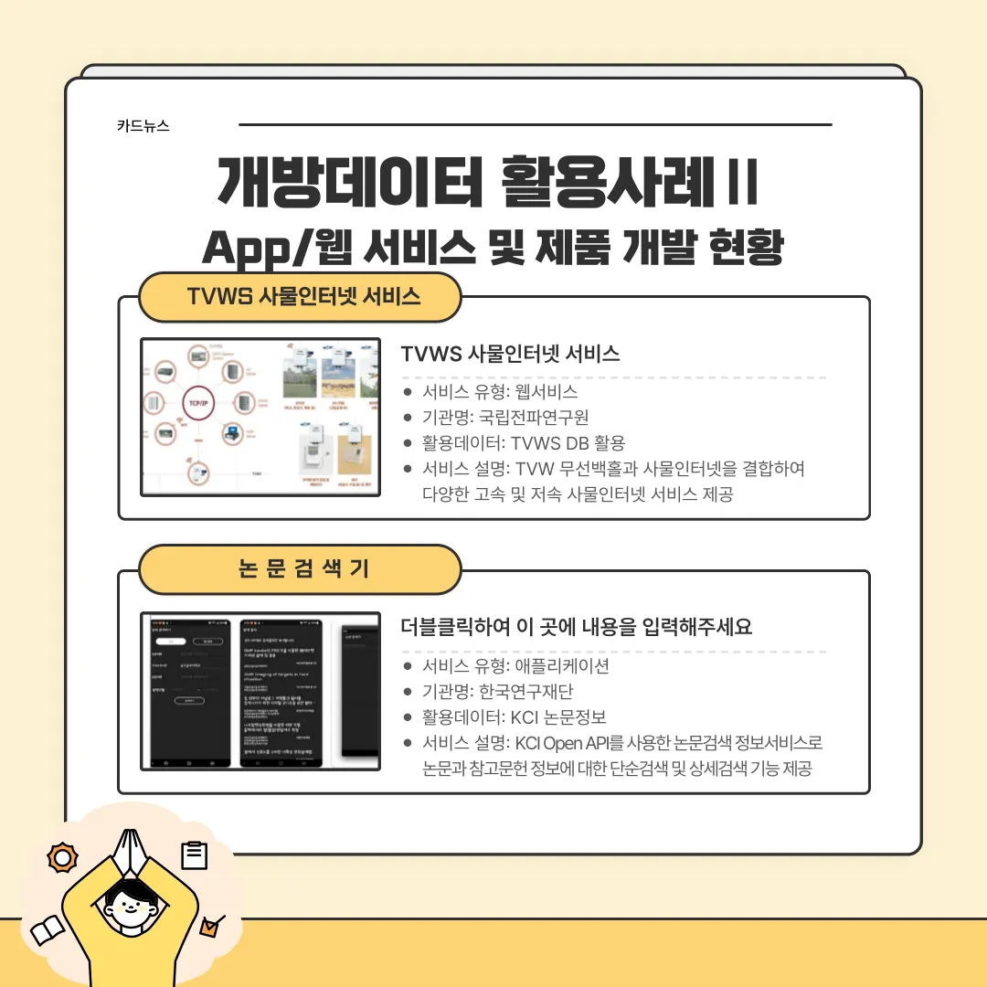 카드뉴스 개방데이터 활용사례2 App/웹 서비스 및 제품 개발 현황 / TVWS 사물인터넷 서비스 TVWS 사물인터넷 서비스 - 서비스유형:웹서비스, 기관명:국립전파연구원, 활용데이터TVWS DB 활용, 서비스 설명: TVW무선백홀과 사물인터넷을 결합하여 다양한 고속 및 저속 사물인터넷 서비스 제공 / 논문검색기 더블클릭하여 이 곳에 내용을 입력해주세요 - 서비스 유형 : 애플리케이션, 기관명 : 한국연구재단, 활용데이터 : KCI 논문정보, 서비스 설명 KCI Open API를 사용한 논문검색 정보서비스로 논문과 참고문헌 정보에 대한 단순검색 및 상세검색 기능 제공