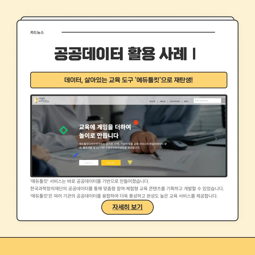 공공데이터 활용 사례1 / 데이터, 살아있는 교육 도구'에듀툴킷'으로 재탄생! '에듀툴킷'서비스는 바로 공공데이터를 기반으로 만들어졌습니다. 한국과학창의재단의 공공데이터를 통해 맞춤형 참여,체험형 교육 콘텐츠를 기획하고 개발할 수 있었습니다. '에듀툴킷'은 여러 기관의 공공데이터를 융합하여 더욱 풍성하고 완성도 높은 교육 서비스를 제공합니다. 자세히 보기