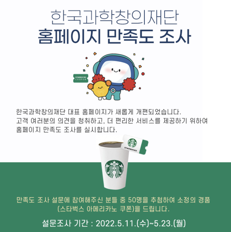 external_image 한국과학창의재단 홈페이지 만족도 조사 STARBUCKS COUPON 한국과학창의재단 대표 홈페이지가 새롭게 개편되었습니다. 고객 여러분의 의견을 청취하고, 더 편리한 서비스를 제공하기 위하여 홈페이지 만족도 조사를 실시합니다. STARBUCKS 만족도 조사 설문에 참여해주신 분들 중 50명을 추첨하여 소정의 경품 (스타벅스 아메리카노 쿠폰)을 드립니다. 설문조사 기간 : 2022.5.11.(수)~5.23.(월)