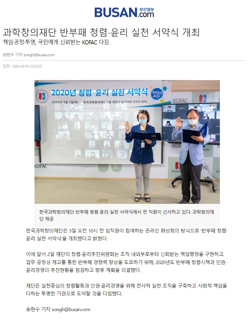 BUSAN.com 부산일보 [과학창의재단 반부패 청렴·윤리 실천 서약식 개최] 책임·공정·투명, 국민에게 신뢰받는 KOFAC 다짐|송현수 기자(songh@busan.com) 입력: 2020-09-03 22:02:55 2020년 청렴·윤리 실천 서약식 2020년 9월 3일(목) 한국과학창의재단 5층 대연수실(비대면 온라인 참여) 서약 중인 모습 [한국과학창의재단 반부패 청렴·윤리 실천 서약식에서 전 직원이 선서하고 있다. 과학창의재단 제공] 한국과학창의재단은 3일 오전 10시 전 임직원이 참여하는 온라인 화상회의 방식으로 '반부패 청렴·윤리 실천 서약식'을 개최했다고 밝혔다. 이에 앞서 2일 재단의 청렴·윤리추진위원회는 조직 내외로부터 신뢰받는 책임행정을 구현하고, 업무 공정성 재고를 통한 반부패 경쟁력 향상을 도모하기 위해, 2020년도 반부패 청렴시책과 인권·윤리경영의 추진현황을 점검하고 향후 계획을 의결했다. 재단은 실천중심의 청렴활동과 인권·윤리경영을 위해 전사적 실천 조직을 구축하고 사회적 책임을 다하는 투명한 기관으로 도약할 것을 다짐했다. 송현수 기자 songh@busan.com