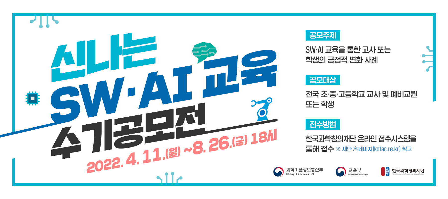 신나는 SW·AI 교육 수기공모전 2022.4.11(월)~8.26(금).18시     - 공모주제 : SW·AI 교육을 통한 교사 또는 학생의 긍정적 변화사례     - 공모대상 : 전국 초·중·고등학교 교사 및 예비교원 또는 학생     - 접수방법 : 한국과학창의재단 온라인 접수시스템을 통해 접수 *재단 홈페이지(kofac.re.kr)참고     
     과학기술정보통신부, 교육부, 한국과학창의재단     