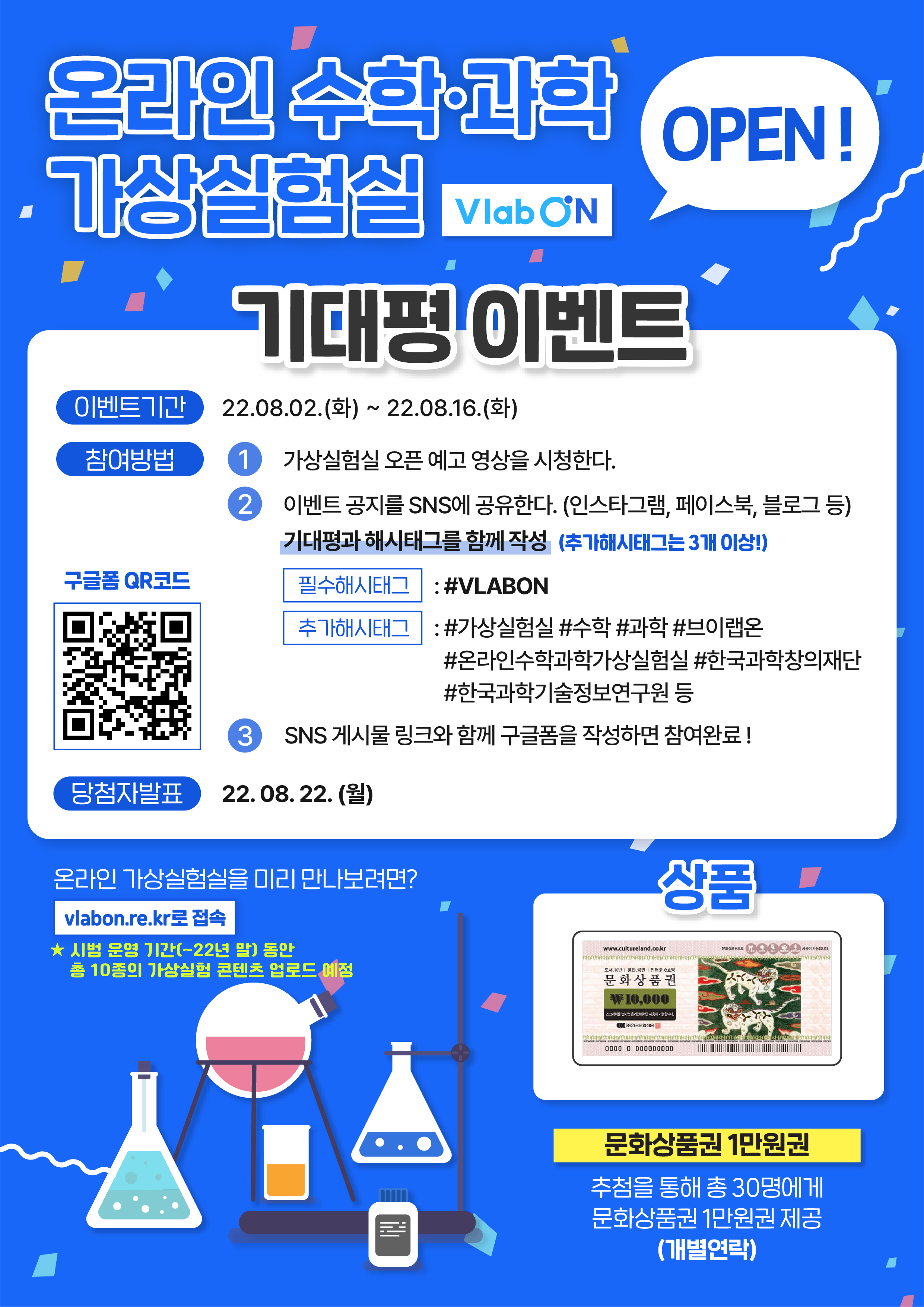      온라인 수학·과학 가상실험실 Vlab ON(OPEN) 기대평 이벤트     - 이벤트기간 : 22.08.02(화)~22.08.16(화)     - 참여방법     1) 가상실험실 오픈 예고 영상을 시청한다.     2) 이벤트 공지를 SNS에 공유한다.(인스타그램,페이스북,블로그 등)기대평과 해시태그를 함께 작성(추가해시태그는 3개 이상!) 필수해시태그:#VLABON, 추가해시태그:#가상실험실,#수학,#과학,#브이랩온,#온라인수학과학가상실험실, #한국과학창의재단, #한국과학기술정보연구원 등     3) SNS 게시물 링크와 함께 구글폼을 작성하면 참여완료!     - 당첨자 발표 : 22.08.22.(월)     
     온라인 가상실험실을 미리 만나보려면? vlabon.re.kr로 접속     *시범 운영 기간(~22년 말)동안 총 10종의 가상실험 콘텐츠 업로드 예정     
     상품     문화상품권 1만원권(추첨을 통해 총 30명에게 문화상품권 1만원권 제공)_개별연락     