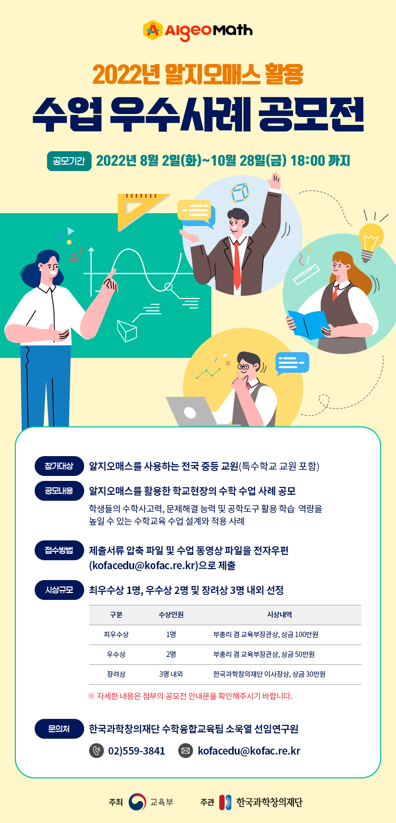  AlgeoMath 2022년 알지오매스 활용 수업 우수사례 공모전 공모기간 : 2022년 8월 2일(화)~10월 28일(금) 18:00까지 - 참가대상 : 알지오매스를 사용하는 전국 중등 교원(특수학교 교원 포함) - 공모내용 : 알지오매스를 활용한 학교현장의 수학 수업 사례 공모_ 학생들의 수학사고력, 문제해결 능력 및 공학도구 활용 학습 역량을 높일 수 있는 수학교육 수업 설계와 적용 사례 - 접수방법 : 제출서류 압축 파일 및 수업 동영상 파일을 전자우편(kofacedu@kofac.re.kr)으로 제출 - 시상규모 : 최우수상 1명, 우수상 2명 및 장려상 3명 내외 선정 구분 : 최우수상, 수상인원 1명, 시상내역:부총리 겸 교육부장관상, 상금 100만원 구분 : 우수상, 수상인원 2명, 시상내역:부총리 겸 교육부장관상, 상금 50만원 구분 : 장려상, 수상인원 3명 내외, 시상내역:한국과학창의재단 이사장상, 상금 30만원 *자세한 내용은 첨부의 공모전 안내문을 확인해주시기 바랍니다. - 문의처 : 한국과학창의재단 수학융합교육팀 소욱열 선임연구원 02)559-3841, kofacedu@kofac.re.kr / 주최:교육부 / 주관:한국과학창의재단 