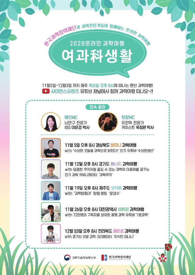 한국과학창의재단과 과학전문가들이 함께하는 온라인 과학여행 - 2020온라인 과학여행 여과생활 - 11월5일 ~ 12월3일 까지 매주 목요일 오후 8시에 떠나는 랜선 과학여행! 사이언스프렌즈 유튜브 채널에서 함께 과학여행 떠나요~!! 연속출연 :메인 MC - 뇌연구 전문가 IBS 이은경 박사, 현장MC - 유전학 전문가 카이스트 목정완 박사, 11월5일 오후 8시 경상북도 하모니 과학여행 -with 수상한 것들을 과학으로 밝힌다! 인기 유튜버 수상한생선, 11월12일 오후 8시 경기도 에넞지 과학여행 - with 달콤한 쿠키처럼 즐길 수 있는 과학의 대중화를 꿈꾸는 인기 과학 커뮤니케이터 과학쿠키, 11월19일 오후 8시 제주도 오덕후 과학여행 - with 과학탐험가 탐험 멘토 문경수, 11월26일 오후 8시 대전광역시 I(아이)과학여행 - with 72만명의 구독자를 보유한 꿀잼 과학 유튜버 1분과학,12월03일 오후 8시 전라북도 레트로 과학여행 with  호기심 유발과 과학 크리에이터 지식인미나니 - 과학기술정보통신부, 한국과학창의재단 