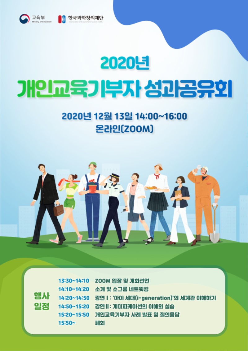 교육부,한국과학창의재단 - 2020년 개인교육기부자 성과공유회 2020년 12월 13일 14:00 ~ 16:00 온라인(ZOOM) 행사일정 / 13:30 ~14:10 : ZOOM 입장 및 개회선언, 14:10 ~14:20 : 소개 및 소그룹 네트워킹, 14:20 ~ 14:50 : 강연1  아이 세대(i-generation) 의 세계관 이해하기,14:50~15:20 : 강연2 게미피케이션의 이해와 실습, 15:20~15:50 : 개인교육기부자 사례 발표 및 질의응답, 15:50~ 폐회